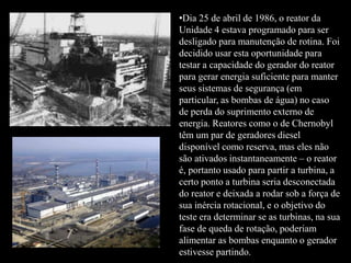 •Dia 25 de abril de 1986, o reator da
Unidade 4 estava programado para ser
desligado para manutenção de rotina. Foi
decidido usar esta oportunidade para
testar a capacidade do gerador do reator
para gerar energia suficiente para manter
seus sistemas de segurança (em
particular, as bombas de água) no caso
de perda do suprimento externo de
energia. Reatores como o de Chernobyl
têm um par de geradores diesel
disponível como reserva, mas eles não
são ativados instantaneamente – o reator
é, portanto usado para partir a turbina, a
certo ponto a turbina seria desconectada
do reator e deixada a rodar sob a força de
sua inércia rotacional, e o objetivo do
teste era determinar se as turbinas, na sua
fase de queda de rotação, poderiam
alimentar as bombas enquanto o gerador
estivesse partindo.
 