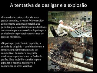 A tentativa de desligar e a explosão
•Para reduzir custos, e devido a seu
grande tamanho, o reator foi construído
com somente contenção parcial, que
permitia que os contaminantes radioativos
escapassem para a atmosfera depois que a
explosão de vapor queimou os vasos de
pressão primários.
•Depois que parte do teto explodiu, a
entrada de oxigênio – combinada com a
temperatura extremamente alta do
combustível do reator e do grafite
moderador – produziu um incêndio de
grafite. Este incêndio contribuiu para
espalhar o material radioativo e
contaminar as áreas vizinhas.
 