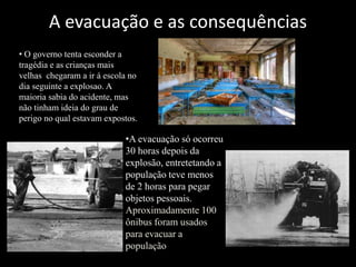 A evacuação e as consequências
•A evacuação só ocorreu
30 horas depois da
explosão, entretetando a
população teve menos
de 2 horas para pegar
objetos pessoais.
Aproximadamente 100
ônibus foram usados
para evacuar a
população
• O governo tenta esconder a
tragédia e as crianças mais
velhas chegaram a ir á escola no
dia seguinte a explosao. A
maioria sabia do acidente, mas
não tinham ideia do grau de
perigo no qual estavam expostos.
 