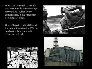 • Após o acidente foi construída
uma estrutura de concreto e aço
sobre o local acidentado e
contaminado, o que recebeu o
nome de sarcófago.
• O sarcófago tem a finalidade de
impedir a liberação dos 95% do
combustível nuclear ainda
existente no local.
 