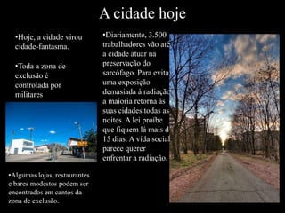 A cidade hoje
•Hoje, a cidade virou
cidade-fantasma.
•Toda a zona de
exclusão é
controlada por
militares
•Diariamente, 3.500
trabalhadores vão até
a cidade atuar na
preservação do
sarcófago. Para evitar
uma exposição
demasiada à radiação,
a maioria retorna às
suas cidades todas as
noites. A lei proíbe
que fiquem lá mais de
15 dias. A vida social
parece querer
enfrentar a radiação.
•Algumas lojas, restaurantes
e bares modestos podem ser
encontrados em cantos da
zona de exclusão.
 