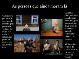 As pessoas que ainda moram lá
•A tentativa
por parte do
governo, de
impedir que a
população
voltasse foi
inútil. Na
maioria
idosos, que
preferem
morrer em
sua própria
terra.
•Algumas
crianças foram
abandonadas
pelos pais, pois
mesmo depois
de 25 anos do
acidente a
radiação
continuando
afetando as
pessoas.
•O tipo mias
comum de
cancêr entre as
vitimas é o
cancêr de
Tireóide
 