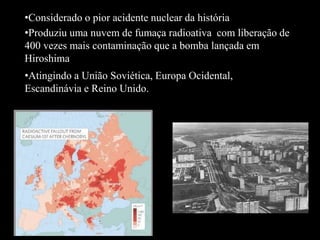•Considerado o pior acidente nuclear da história
•Produziu uma nuvem de fumaça radioativa com liberação de
400 vezes mais contaminação que a bomba lançada em
Hiroshima
•Atingindo a União Soviética, Europa Ocidental,
Escandinávia e Reino Unido.
 