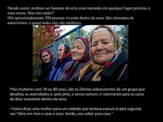 •Tais mulheres com 70 ou 80 anos, são os últimos sobreviventes de um grupo que
desafiou as autoridades e, pelo jeito, o senso comum, e retornaram para as casas
de deus ancestrais dentro da zona.
• Como disse uma mulher para um soldado que tentava evacuá-la pela segunda
vez:"Atire em mim e cave a cova. Senão, vou voltar para casa."
•Sendo assim, nenhum ser humano deveria estar morando em qualquer lugar próximo á
zona morta. Mas eles estão!!
•Há aproximadamente 200 pessoas vivendo dentro da zona. São chamados de
autocolonos, e quase todos eles são mulheres.
 