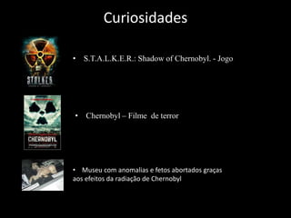 Curiosidades
• S.T.A.L.K.E.R.: Shadow of Chernobyl. - Jogo
• Chernobyl – Filme de terror
• Museu com anomalias e fetos abortados graças
aos efeitos da radiação de Chernobyl
 