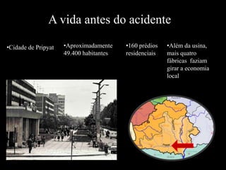 A vida antes do acidente
•Cidade de Pripyat •Aproximadamente
49.400 habitantes
•160 prédios
residenciais
•Além da usina,
mais quatro
fábricas faziam
girar a economia
local
 