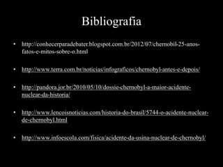 Bibliografia
• http://conhecerparadebater.blogspot.com.br/2012/07/chernobil-25-anos-
fatos-e-mitos-sobre-o.html
• http://www.terra.com.br/noticias/infograficos/chernobyl-antes-e-depois/
• http://pandora.jor.br/2010/05/10/dossie-chernobyl-a-maior-acidente-
nuclear-da-historia/
• http://www.lencoisnoticias.com/historia-do-brasil/5744-o-acidente-nuclear-
de-chernobyl.html
• http://www.infoescola.com/fisica/acidente-da-usina-nuclear-de-chernobyl/
 