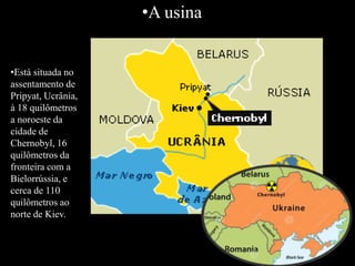 •A usina
•Está situada no
assentamento de
Pripyat, Ucrânia,
à 18 quilômetros
a noroeste da
cidade de
Chernobyl, 16
quilômetros da
fronteira com a
Bielorrússia, e
cerca de 110
quilômetros ao
norte de Kiev.
 
