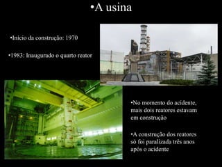 •A usina
•Início da construção: 1970
•1983: Inaugurado o quarto reator
•No momento do acidente,
mais dois reatores estavam
em construção
•A construção dos reatores
só foi paralizada três anos
após o acidente
 