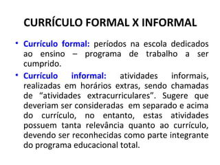 CURRÍCULO FORMAL X INFORMAL
• Currículo formal: períodos na escola dedicados
  ao ensino – programa de trabalho a ser
  cumprido.
• Currículo informal: atividades informais,
  realizadas em horários extras, sendo chamadas
  de “atividades extracurriculares”. Sugere que
  deveriam ser consideradas em separado e acima
  do currículo, no entanto, estas atividades
  possuem tanta relevância quanto ao currículo,
  devendo ser reconhecidas como parte integrante
  do programa educacional total.
 