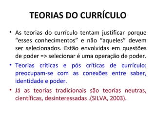 TEORIAS DO CURRÍCULO
• As teorias do currículo tentam justificar porque
  “esses conhecimentos” e não “aqueles” devem
  ser selecionados. Estão envolvidas em questões
  de poder => selecionar é uma operação de poder.
• Teorias críticas e pós críticas de currículo:
  preocupam-se com as conexões entre saber,
  identidade e poder.
• Já as teorias tradicionais são teorias neutras,
  científicas, desinteressadas .(SILVA, 2003).
 