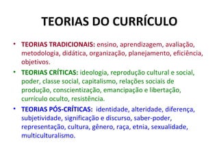 TEORIAS DO CURRÍCULO
• TEORIAS TRADICIONAIS: ensino, aprendizagem, avaliação,
  metodologia, didática, organização, planejamento, eficiência,
  objetivos.
• TEORIAS CRÍTICAS: ideologia, reprodução cultural e social,
  poder, classe social, capitalismo, relações sociais de
  produção, conscientização, emancipação e libertação,
  currículo oculto, resistência.
• TEORIAS PÓS-CRÍTICAS: identidade, alteridade, diferença,
  subjetividade, significação e discurso, saber-poder,
  representação, cultura, gênero, raça, etnia, sexualidade,
  multiculturalismo.
 
