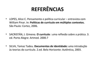 REFERÊNCIAS
• LOPES, Alice C. Pensamento e política curricular – entrevista com
  William Pinar. In: Políticas de currículo em múltiplos contextos.
  São Paulo: Cortez, 2006.

• SACRISTÁN, J. Gimeno. O currículo : uma reflexão sobre a prática. 3.
  ed. Porto Alegre: Artmed. 2000.7

• SILVA, Tomaz Tadeu. Documentos de identidade: uma introdução
  às teorias do currículo. 2.ed. Belo Horizonte: Autêntica, 2003.
 