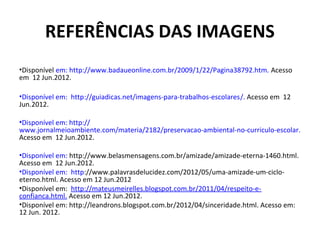 REFERÊNCIAS DAS IMAGENS
•Disponível em: http://www.badaueonline.com.br/2009/1/22/Pagina38792.htm. Acesso
em 12 Jun.2012.

•Disponível em: http://guiadicas.net/imagens-para-trabalhos-escolares/. Acesso em 12
Jun.2012.

•Disponível em: http://
www.jornalmeioambiente.com/materia/2182/preservacao-ambiental-no-curriculo-escolar.
Acesso em 12 Jun.2012.

•Disponível em: http://www.belasmensagens.com.br/amizade/amizade-eterna-1460.html.
Acesso em 12 Jun.2012.
•Disponível em: http://www.palavrasdelucidez.com/2012/05/uma-amizade-um-ciclo-
eterno.html. Acesso em 12 Jun.2012
•Disponível em: http://mateusmeirelles.blogspot.com.br/2011/04/respeito-e-
confianca.html. Acesso em 12 Jun.2012.
•Disponível em: http://leandrons.blogspot.com.br/2012/04/sinceridade.html. Acesso em:
12 Jun. 2012.
 