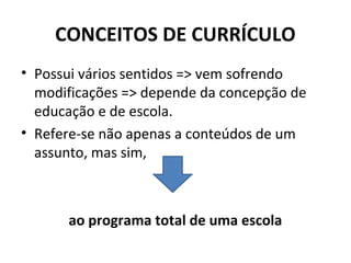 CONCEITOS DE CURRÍCULO
• Possui vários sentidos => vem sofrendo
  modificações => depende da concepção de
  educação e de escola.
• Refere-se não apenas a conteúdos de um
  assunto, mas sim,



      ao programa total de uma escola
 