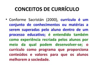 CONCEITOS DE CURRÍCULO
• Conforme Sacristán (2000), currículo é um
  conjunto de conhecimentos ou matérias a
  serem superadas pelo aluno dentro de um
  processo educativo; é entendido também
  como experiência recriada pelos alunos por
  meio da qual podem desenvolver-se; o
  currículo como programa que proporciona
  conteúdos e valores para que os alunos
  melhorem a sociedade.
 