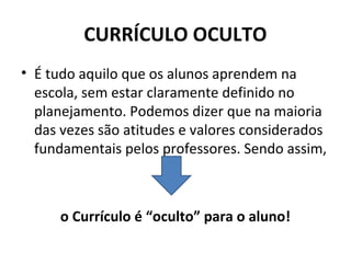 CURRÍCULO OCULTO
• É tudo aquilo que os alunos aprendem na
  escola, sem estar claramente definido no
  planejamento. Podemos dizer que na maioria
  das vezes são atitudes e valores considerados
  fundamentais pelos professores. Sendo assim,



      o Currículo é “oculto” para o aluno!
 