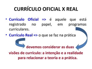 CURRÍCULO OFICIAL X REAL
• Currículo Oficial => é aquele que está
  registrado no papel, em programas
  curriculares.
• Currículo Real => o que se faz na prática

           devemos considerar as duas
 visões de currículo: a intenção e a realidade
      para relacionar a teoria e a prática.
 