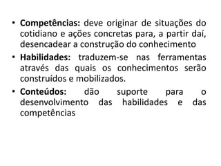 • Competências: deve originar de situações do
cotidiano e ações concretas para, a partir daí,
desencadear a construção do conhecimento
• Habilidades: traduzem-se nas ferramentas
através das quais os conhecimentos serão
construídos e mobilizados.
• Conteúdos: dão suporte para o
desenvolvimento das habilidades e das
competências
 