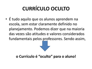 CURRÍCULO OCULTO
• É tudo aquilo que os alunos aprendem na
escola, sem estar claramente definido no
planejamento. Podemos dizer que na maioria
das vezes são atitudes e valores considerados
fundamentais pelos professores. Sendo assim,
o Currículo é “oculto” para o aluno!
 