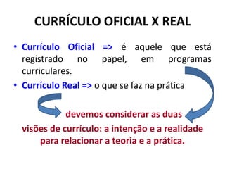 CURRÍCULO OFICIAL X REAL
• Currículo Oficial => é aquele que está
registrado no papel, em programas
curriculares.
• Currículo Real => o que se faz na prática
devemos considerar as duas
visões de currículo: a intenção e a realidade
para relacionar a teoria e a prática.
 