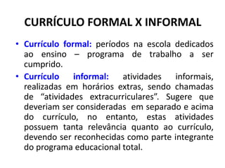 CURRÍCULO FORMAL X INFORMAL
• Currículo formal: períodos na escola dedicados
ao ensino – programa de trabalho a ser
cumprido.
• Currículo informal: atividades informais,
realizadas em horários extras, sendo chamadas
de “atividades extracurriculares”. Sugere que
deveriam ser consideradas em separado e acima
do currículo, no entanto, estas atividades
possuem tanta relevância quanto ao currículo,
devendo ser reconhecidas como parte integrante
do programa educacional total.
 