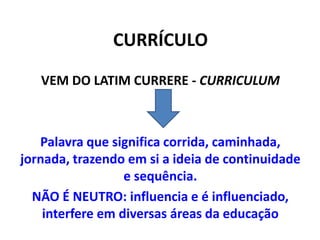 CURRÍCULO
VEM DO LATIM CURRERE - CURRICULUM
Palavra que significa corrida, caminhada,
jornada, trazendo em si a ideia de continuidade
e sequência.
NÃO É NEUTRO: influencia e é influenciado,
interfere em diversas áreas da educação
 