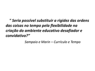 " Seria possível substituir a rigidez das ordens
das coisas no tempo pela flexibilidade na
criação do ambiente educativo desafiador e
convidativo?”
Sampaio e Marin – Currículo e Tempo
 