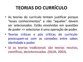 TEORIAS DO CURRÍCULO
• As teorias do currículo tentam justificar porque
“esses conhecimentos” e não “aqueles” devem
ser selecionados. Estão envolvidas em questões
de poder => selecionar é uma operação de poder.
• Teorias críticas e pós críticas de currículo:
preocupam-se com as conexões entre saber,
identidade e poder.
• Já as teorias tradicionais são teorias neutras,
científicas, desinteressadas .(SILVA, 2003).
 