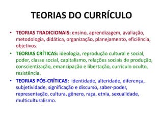 TEORIAS DO CURRÍCULO
• TEORIAS TRADICIONAIS: ensino, aprendizagem, avaliação,
metodologia, didática, organização, planejamento, eficiência,
objetivos.
• TEORIAS CRÍTICAS: ideologia, reprodução cultural e social,
poder, classe social, capitalismo, relações sociais de produção,
conscientização, emancipação e libertação, currículo oculto,
resistência.
• TEORIAS PÓS-CRÍTICAS: identidade, alteridade, diferença,
subjetividade, significação e discurso, saber-poder,
representação, cultura, gênero, raça, etnia, sexualidade,
multiculturalismo.
 