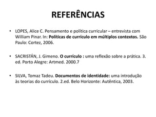 REFERÊNCIAS
• LOPES, Alice C. Pensamento e política curricular – entrevista com
William Pinar. In: Políticas de currículo em múltiplos contextos. São
Paulo: Cortez, 2006.
• SACRISTÁN, J. Gimeno. O currículo : uma reflexão sobre a prática. 3.
ed. Porto Alegre: Artmed. 2000.7
• SILVA, Tomaz Tadeu. Documentos de identidade: uma introdução
às teorias do currículo. 2.ed. Belo Horizonte: Autêntica, 2003.
 