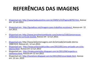 REFERÊNCIAS DAS IMAGENS
• Disponível em: http://www.badaueonline.com.br/2009/1/22/Pagina38792.htm. Acesso
em 12 Jun.2012.
• Disponível em: http://guiadicas.net/imagens-para-trabalhos-escolares/. Acesso em 12
Jun.2012.
• Disponível em: http://www.jornalmeioambiente.com/materia/2182/preservacao-
ambiental-no-curriculo-escolar. Acesso em 12 Jun.2012.
• Disponível em: http://www.belasmensagens.com.br/amizade/amizade-eterna-
1460.html. Acesso em 12 Jun.2012.
• Disponível em: http://www.palavrasdelucidez.com/2012/05/uma-amizade-um-ciclo-
eterno.html. Acesso em 12 Jun.2012
• Disponível em: http://mateusmeirelles.blogspot.com.br/2011/04/respeito-e-
confianca.html. Acesso em 12 Jun.2012.
• Disponível em: http://leandrons.blogspot.com.br/2012/04/sinceridade.html. Acesso
em: 12 Jun. 2012.
 
