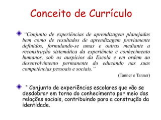 “Conjunto de experiências de aprendizagem planejadas
bem como de resultados de aprendizagem previamente
definidos, formulando-se umas e outras mediante a
reconstrução sistemática da experiência e conhecimento
humanos, sob os auspícios da Escola e em ordem ao
desenvolvimento permanente do educando nas suas
competências pessoais e sociais.”
(Tanner e Tanner)
“ Conjunto de experiências escolares que vão se
desdobrar em torno do conhecimento por meio das
relações sociais, contribuindo para a construção da
identidade.
Conceito de Currículo
 