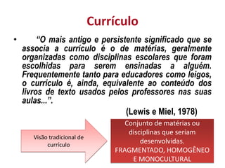 Currículo
• “O mais antigo e persistente significado que se
associa a currículo é o de matérias, geralmente
organizadas como disciplinas escolares que foram
escolhidas para serem ensinadas a alguém.
Frequentemente tanto para educadores como leigos,
o currículo é, ainda, equivalente ao conteúdo dos
livros de texto usados pelos professores nas suas
aulas...”.
(Lewis e Miel, 1978)
Visão tradicional de
currículo
Conjunto de matérias ou
disciplinas que seriam
desenvolvidas.
FRAGMENTADO, HOMOGÊNEO
E MONOCULTURAL
 