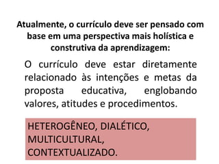 Atualmente, o currículo deve ser pensado com
base em uma perspectiva mais holística e
construtiva da aprendizagem:
O currículo deve estar diretamente
relacionado às intenções e metas da
proposta educativa, englobando
valores, atitudes e procedimentos.
HETEROGÊNEO, DIALÉTICO,
MULTICULTURAL,
CONTEXTUALIZADO.
 