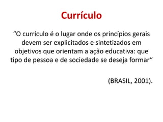 Currículo
“O currículo é o lugar onde os princípios gerais
devem ser explicitados e sintetizados em
objetivos que orientam a ação educativa: que
tipo de pessoa e de sociedade se deseja formar”
(BRASIL, 2001).
 