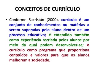 CONCEITOS DE CURRÍCULO
• Conforme Sacristán (2000), currículo é um
conjunto de conhecimentos ou matérias a
serem superadas pelo aluno dentro de um
processo educativo; é entendido também
como experiência recriada pelos alunos por
meio da qual podem desenvolver-se; o
currículo como programa que proporciona
conteúdos e valores para que os alunos
melhorem a sociedade.
 