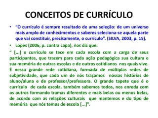 CONCEITOS DE CURRÍCULO
• “O currículo é sempre resultado de uma seleção: de um universo
mais amplo de conhecimentos e saberes seleciona-se aquela parte
que vai constituir, precisamente, o currículo”. (SILVA, 2003, p. 15).
• Lopes (2006, p. contra capa), nos diz que:
“ [...] o currículo se tece em cada escola com a carga de seus
participantes, que trazem para cada ação pedagógica sua cultura e
sua memória de outras escolas e de outros cotidianos nos quais vive.
É nessa grande rede cotidiana, formada de múltiplas redes de
subjetividade, que cada um de nós traçamos nossas histórias de
aluno/aluna e de professor/professora. O grande tapete que é o
currículo de cada escola, também sabemos todos, nos enreda com
os outros formando tramas diferentes e mais belas ou menos belas,
de acordo com as relações culturais que mantemos e do tipo de
memória que nós temos de escola [...]”.
 