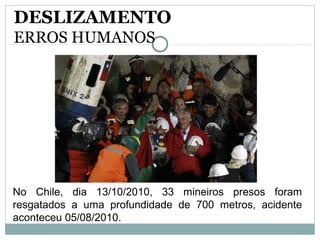 No Chile, dia 13/10/2010, 33 mineiros presos foram
resgatados a uma profundidade de 700 metros, acidente
aconteceu 05/08/2010.
DESLIZAMENTO
ERROS HUMANOS
 