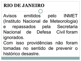 Avisos emitidos pelo INMET
(Instituto Nacional de Meteorologia)
e repassados pela Secretaria
Nacional de Defesa Civil foram
ignorados.
Com isso providências não foram
tomadas no sentido de prevenir o
histórico desastre.
RIO DE JANEIRO
 