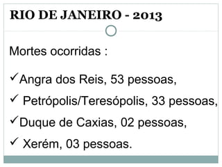 Mortes ocorridas :
Angra dos Reis, 53 pessoas,
 Petrópolis/Teresópolis, 33 pessoas,
Duque de Caxias, 02 pessoas,
 Xerém, 03 pessoas.
RIO DE JANEIRO - 2013
 