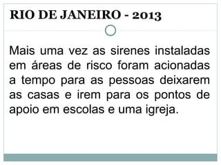 Mais uma vez as sirenes instaladas
em áreas de risco foram acionadas
a tempo para as pessoas deixarem
as casas e irem para os pontos de
apoio em escolas e uma igreja.
RIO DE JANEIRO - 2013
 