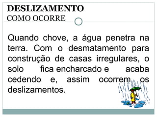 Quando chove, a água penetra na
terra. Com o desmatamento para
construção de casas irregulares, o
solo fica encharcado e acaba
cedendo e, assim ocorrem os
deslizamentos.
DESLIZAMENTO
COMO OCORRE
 
