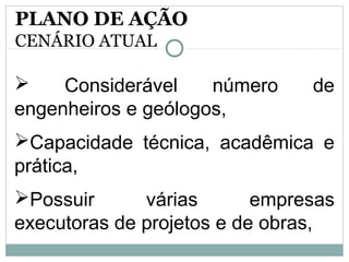  Considerável número de
engenheiros e geólogos,
Capacidade técnica, acadêmica e
prática,
Possuir várias empresas
executoras de projetos e de obras,
PLANO DE AÇÃO
CENÁRIO ATUAL
 
