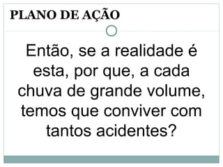 Então, se a realidade é
esta, por que, a cada
chuva de grande volume,
temos que conviver com
tantos acidentes?
PLANO DE AÇÃO
 