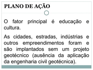 O fator principal é educação e
cultura.
As cidades, estradas, indústrias e
outros empreendimentos foram e
são implantados sem um projeto
geotécnico (ausência da aplicação
da engenharia civil geotécnica).
PLANO DE AÇÃO
 