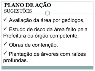  Avaliação da área por geólogos,
 Estudo de risco da área feito pela
Prefeitura ou órgão competente,
 Obras de contenção,
 Plantação de árvores com raízes
profundas.
PLANO DE AÇÃO
SUGESTÕES
 