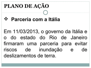  Parceria com a Itália
Em 11/03/2013, o governo da Itália e
o do estado do Rio de Janeiro
firmaram uma parceria para evitar
riscos de inundação e de
deslizamentos de terra.
PLANO DE AÇÃO
 