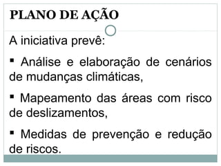 A iniciativa prevê:
 Análise e elaboração de cenários
de mudanças climáticas,
 Mapeamento das áreas com risco
de deslizamentos,
 Medidas de prevenção e redução
de riscos.
PLANO DE AÇÃO
 