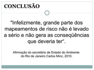 "Infelizmente, grande parte dos
mapeamentos de risco não é levado
a sério e não gera as conseqüências
que deveria ter“.
Afirmação do secretário de Estado do Ambiente
do Rio de Janeiro Carlos Minc, 2010.
CONCLUSÃO
 